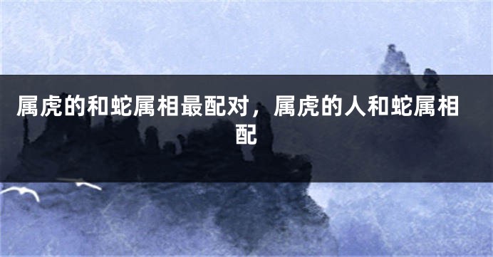 属虎的和蛇属相最配对，属虎的人和蛇属相配