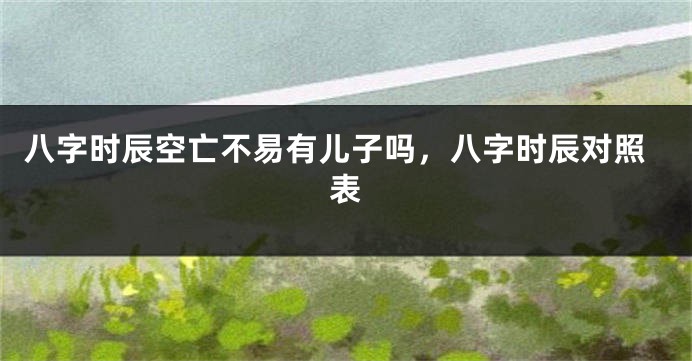 八字时辰空亡不易有儿子吗，八字时辰对照表