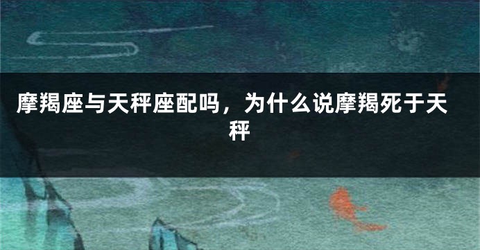 摩羯座与天秤座配吗，为什么说摩羯死于天秤