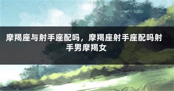 摩羯座与射手座配吗，摩羯座射手座配吗射手男摩羯女