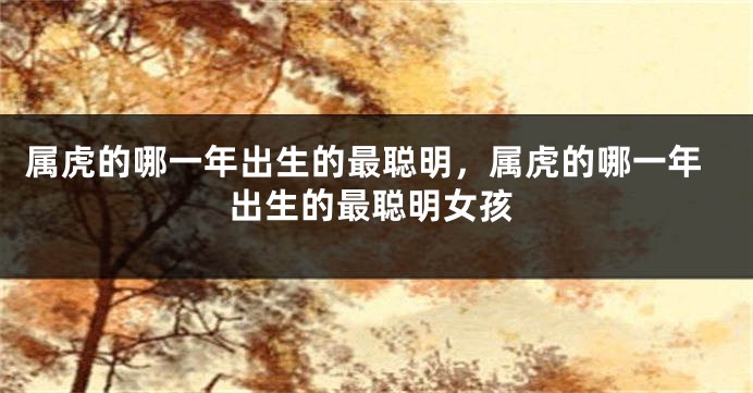 属虎的哪一年出生的最聪明，属虎的哪一年出生的最聪明女孩