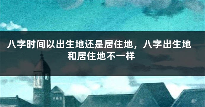 八字时间以出生地还是居住地，八字出生地和居住地不一样