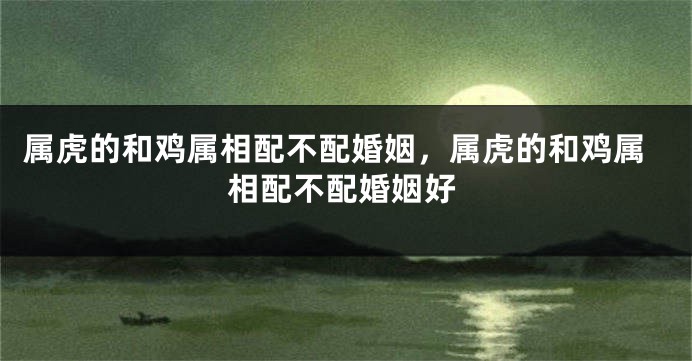 属虎的和鸡属相配不配婚姻，属虎的和鸡属相配不配婚姻好