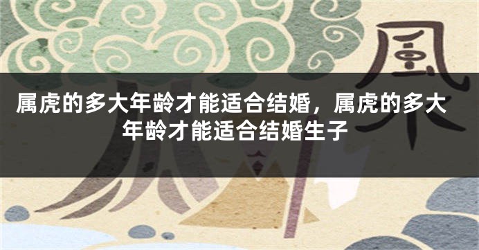 属虎的多大年龄才能适合结婚，属虎的多大年龄才能适合结婚生子