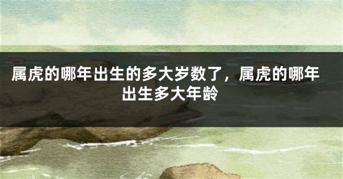属虎的哪年出生的多大岁数了，属虎的哪年出生多大年龄