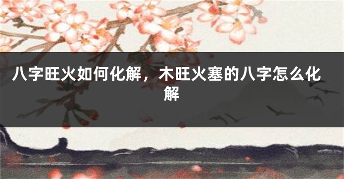 八字旺火如何化解，木旺火塞的八字怎么化解