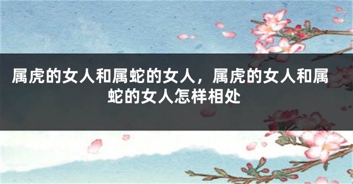 属虎的女人和属蛇的女人,属虎的女人和属蛇的女人怎样相处