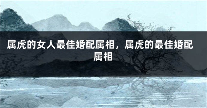 属虎的女人最佳婚配属相，属虎的最佳婚配属相