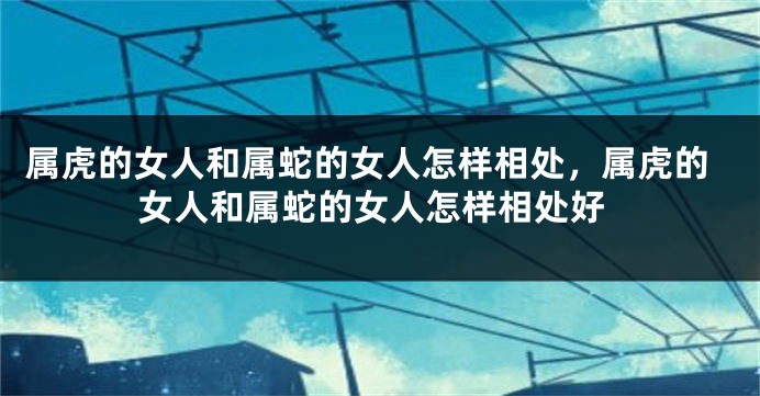属虎的女人和属蛇的女人怎样相处，属虎的女人和属蛇的女人怎样相处好