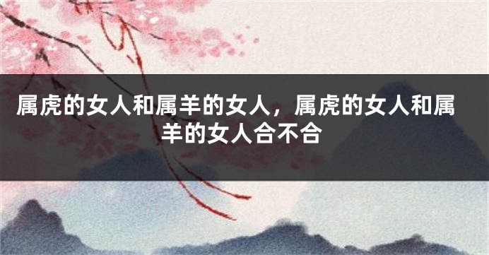 属虎的女人和属羊的女人，属虎的女人和属羊的女人合不合