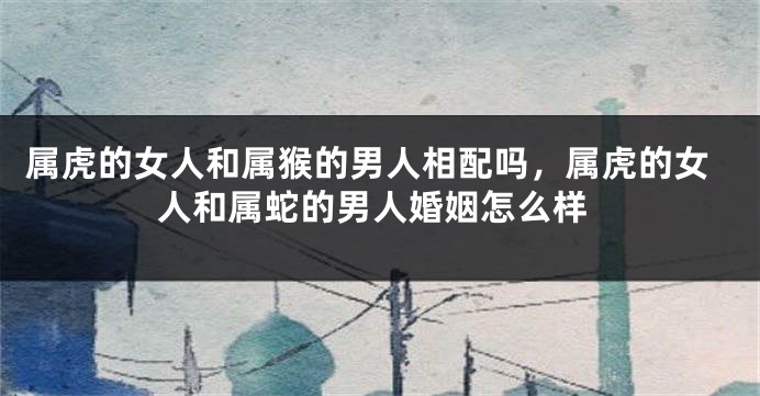 属虎的女人和属猴的男人相配吗，属虎的女人和属蛇的男人婚姻怎么样