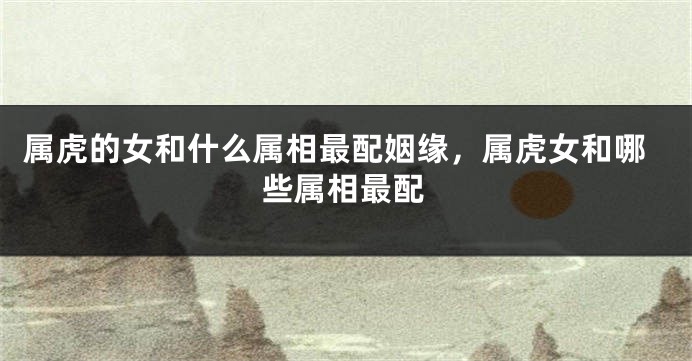 属虎的女和什么属相最配姻缘，属虎女和哪些属相最配