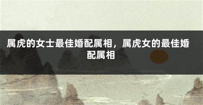 属虎的女士最佳婚配属相，属虎女的最佳婚配属相