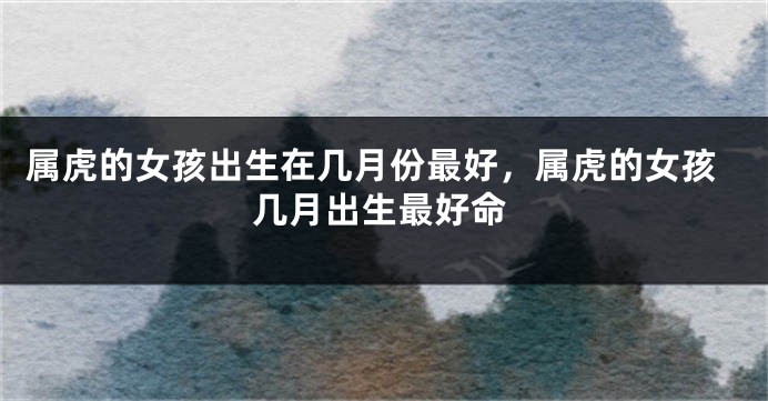 属虎的女孩出生在几月份最好，属虎的女孩几月出生最好命