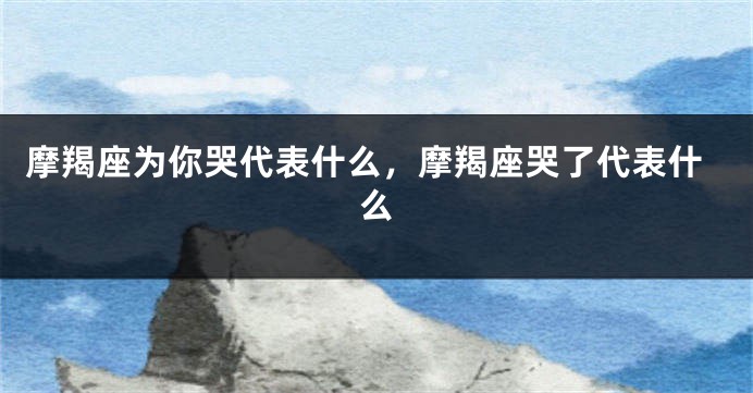 摩羯座为你哭代表什么，摩羯座哭了代表什么
