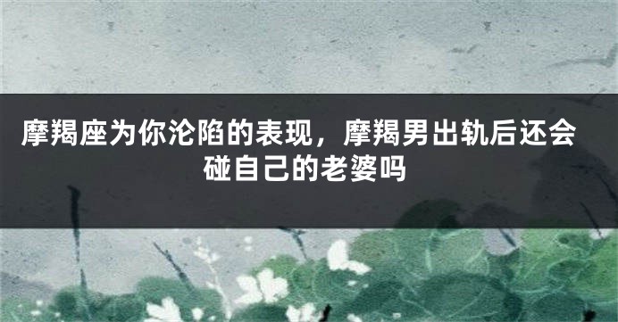 摩羯座为你沦陷的表现，摩羯男出轨后还会碰自己的老婆吗