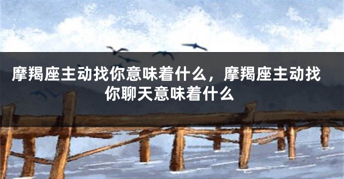 摩羯座主动找你意味着什么，摩羯座主动找你聊天意味着什么