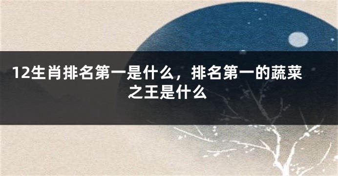12生肖排名第一是什么，排名第一的蔬菜之王是什么
