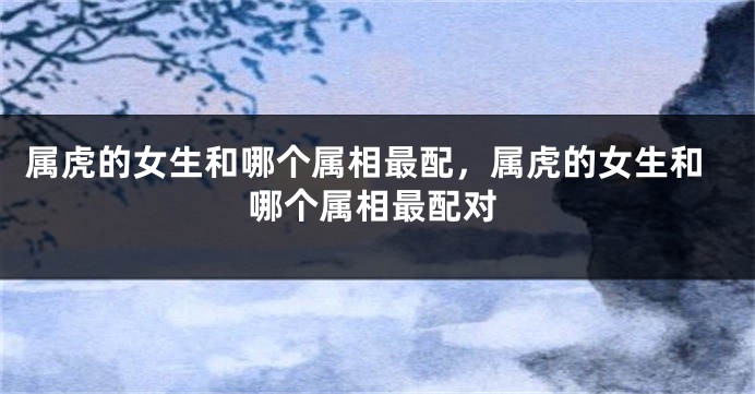 属虎的女生和哪个属相最配，属虎的女生和哪个属相最配对