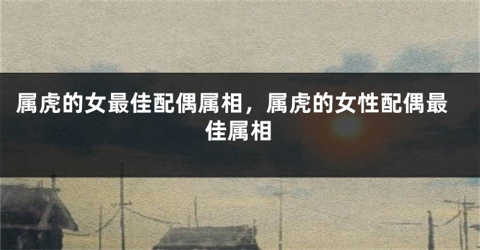 属虎的女最佳配偶属相，属虎的女性配偶最佳属相