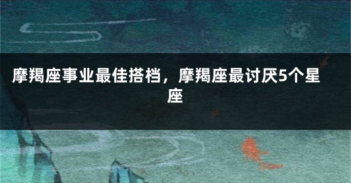 摩羯座事业最佳搭档，摩羯座最讨厌5个星座