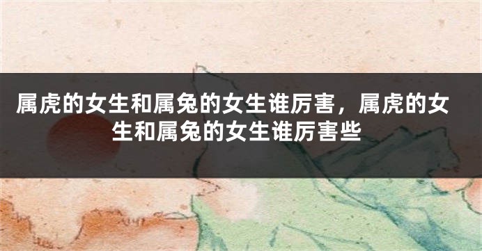 属虎的女生和属兔的女生谁厉害，属虎的女生和属兔的女生谁厉害些