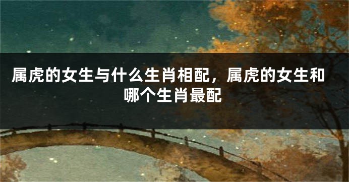 属虎的女生与什么生肖相配，属虎的女生和哪个生肖最配