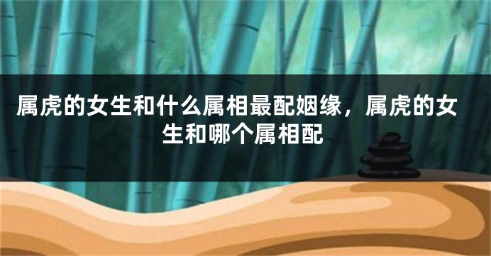 属虎的女生和什么属相最配姻缘，属虎的女生和哪个属相配