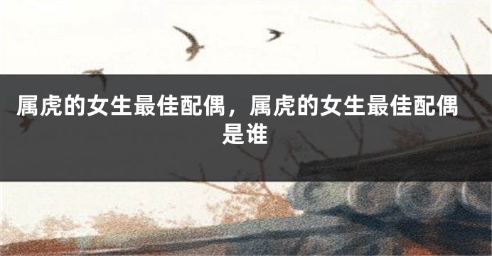 属虎的女生最佳配偶，属虎的女生最佳配偶是谁