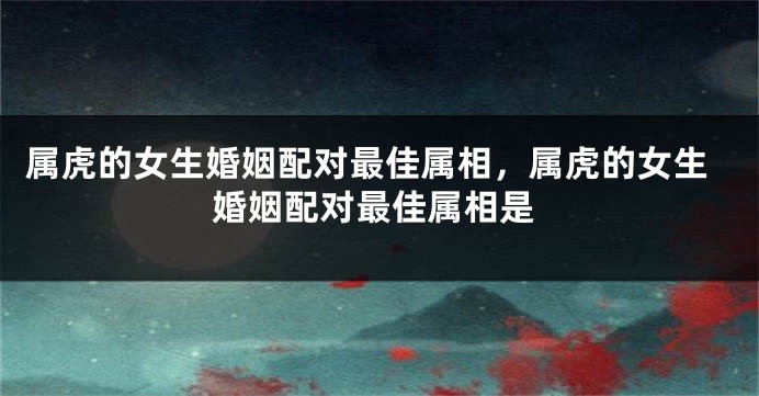 属虎的女生婚姻配对最佳属相，属虎的女生婚姻配对最佳属相是
