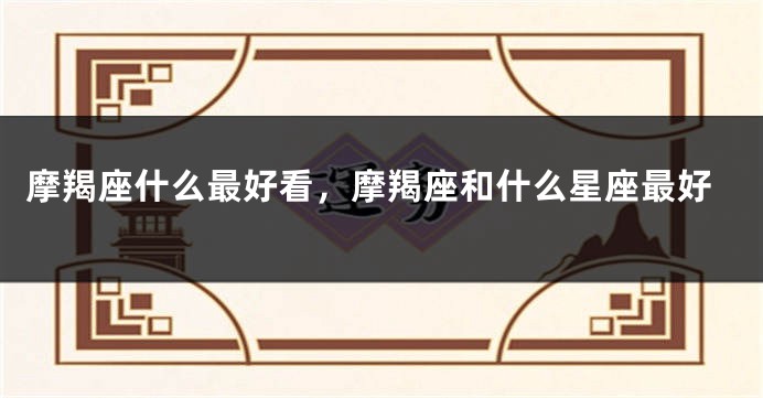 摩羯座什么最好看，摩羯座和什么星座最好