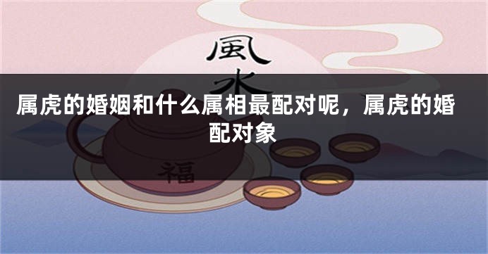 属虎的婚姻和什么属相最配对呢，属虎的婚配对象