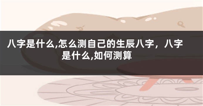 八字是什么,怎么测自己的生辰八字，八字是什么,如何测算