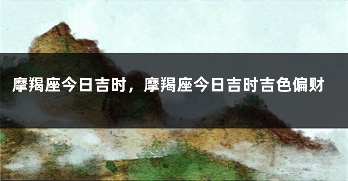 摩羯座今日吉时，摩羯座今日吉时吉色偏财