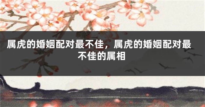 属虎的婚姻配对最不佳，属虎的婚姻配对最不佳的属相