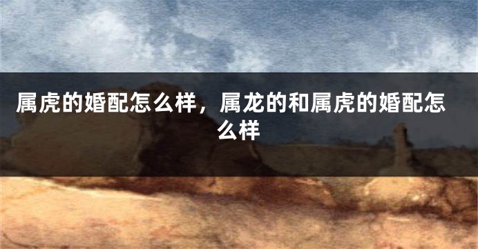 属虎的婚配怎么样，属龙的和属虎的婚配怎么样