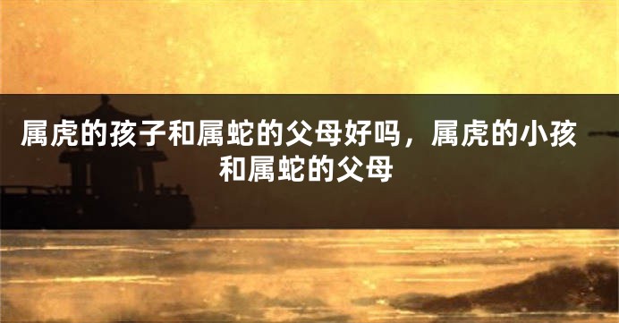 属虎的孩子和属蛇的父母好吗，属虎的小孩和属蛇的父母