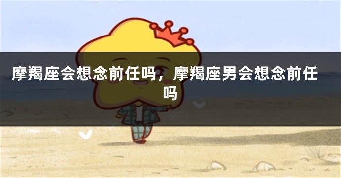 摩羯座会想念前任吗，摩羯座男会想念前任吗