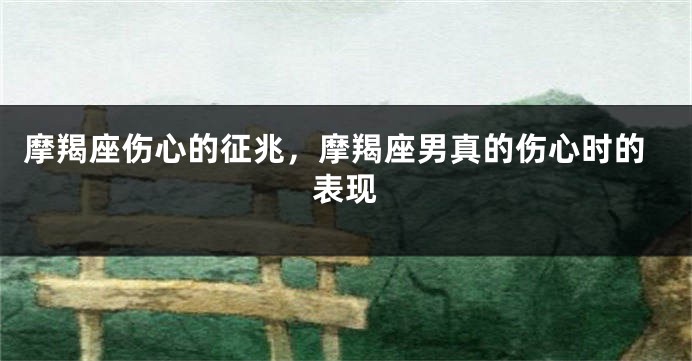 摩羯座伤心的征兆，摩羯座男真的伤心时的表现