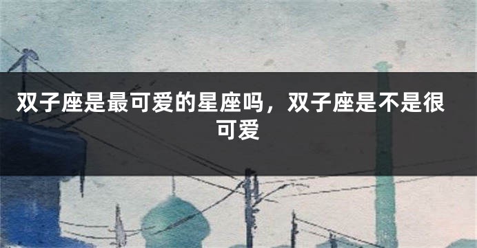双子座是最可爱的星座吗，双子座是不是很可爱