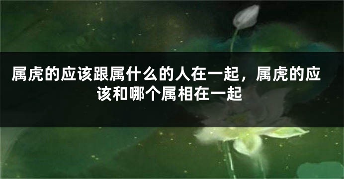 属虎的应该跟属什么的人在一起，属虎的应该和哪个属相在一起