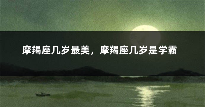 摩羯座几岁最美，摩羯座几岁是学霸