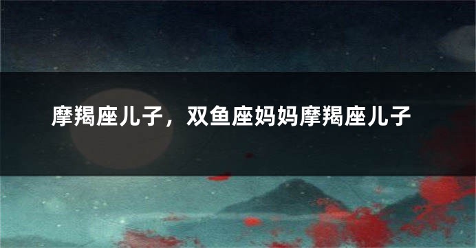 摩羯座儿子，双鱼座妈妈摩羯座儿子