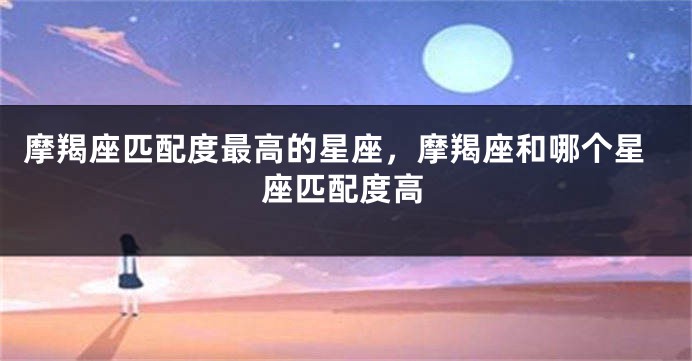 摩羯座匹配度最高的星座，摩羯座和哪个星座匹配度高