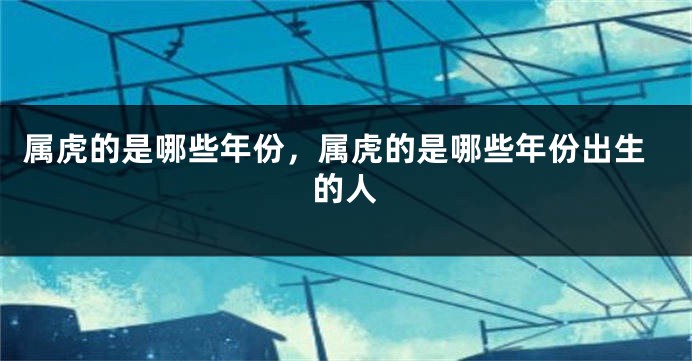 属虎的是哪些年份，属虎的是哪些年份出生的人