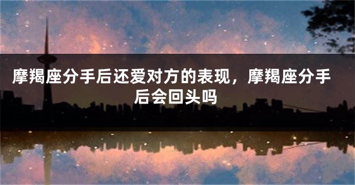 摩羯座分手后还爱对方的表现，摩羯座分手后会回头吗