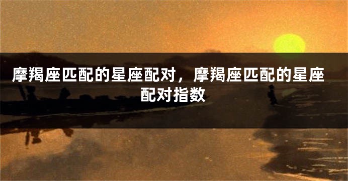 摩羯座匹配的星座配对，摩羯座匹配的星座配对指数