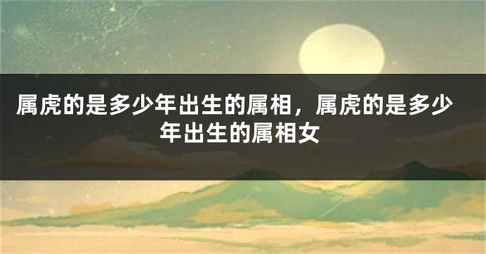 属虎的是多少年出生的属相，属虎的是多少年出生的属相女