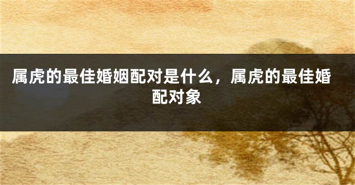 属虎的最佳婚姻配对是什么，属虎的最佳婚配对象