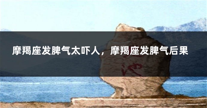 摩羯座发脾气太吓人，摩羯座发脾气后果